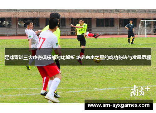 足球青训三大传奇俱乐部对比解析 培养未来之星的成功秘诀与发展历程