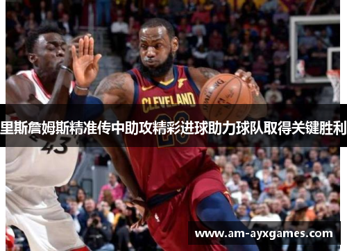 里斯詹姆斯精准传中助攻精彩进球助力球队取得关键胜利
