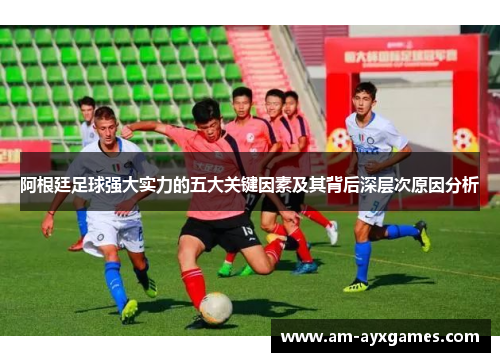 阿根廷足球强大实力的五大关键因素及其背后深层次原因分析